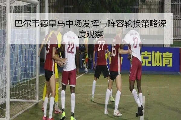 巴尔韦德皇马中场发挥与阵容轮换策略深度观察